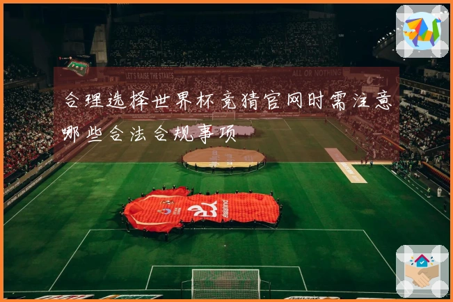 合理选择世界杯竞猜官网时需注意哪些合法合规事项