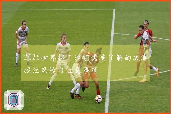 2026世界杯下注前需要了解的决赛投注风险与注意事项