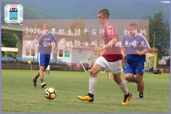 2026世界杯竞猜平台评测：如何挑选适合自己的投注网站并避免常见误区