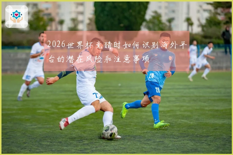 2026世界杯竞猜时如何识别海外平台的潜在风险和注意事项