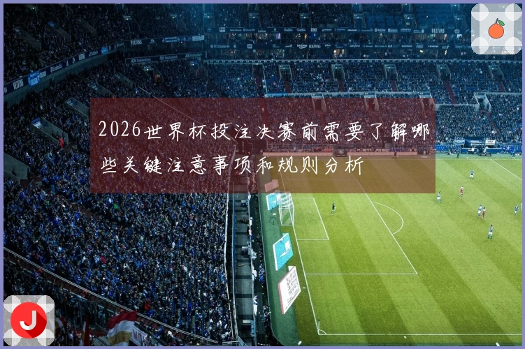 2026世界杯投注决赛前需要了解哪些关键注意事项和规则分析